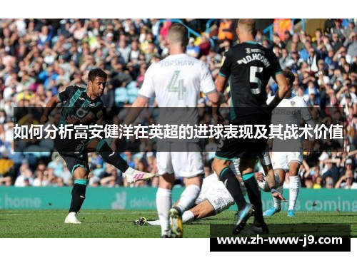 如何分析富安健洋在英超的进球表现及其战术价值