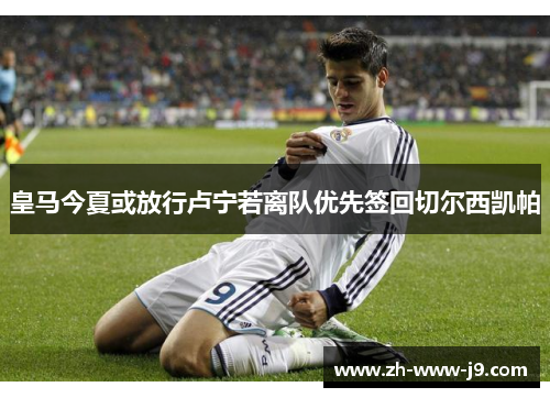 皇马今夏或放行卢宁若离队优先签回切尔西凯帕 皇马今夏或放行卢宁若离队优先签回切尔西凯帕