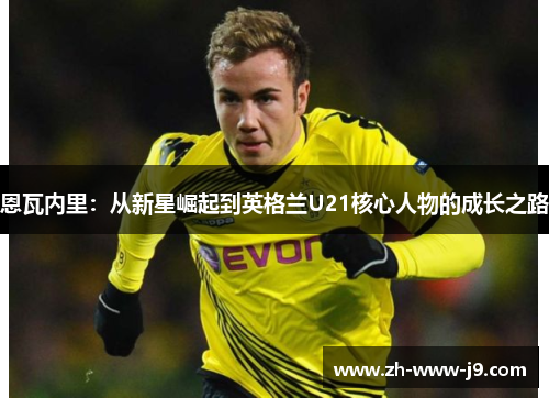 恩瓦内里:从新星崛起到英格兰U21核心人物的成长之路 恩瓦内里:从新星崛起到英格兰U21核心人物的成长之路