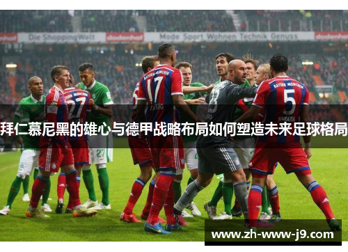 拜仁慕尼黑的雄心与德甲战略布局如何塑造未来足球格局