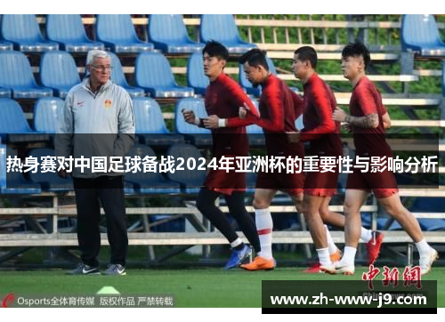 热身赛对中国足球备战2024年亚洲杯的重要性与影响分析 热身赛对中国足球备战2024年亚洲杯的重要性与影响分析