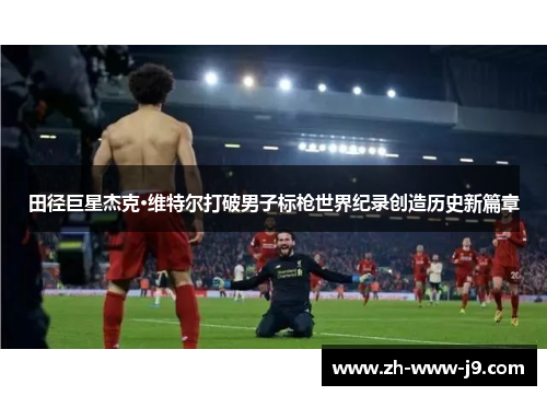 田径巨星杰克·维特尔打破男子标枪世界纪录创造历史新篇章