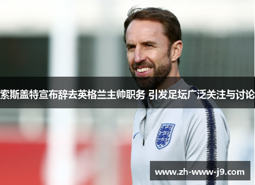 索斯盖特宣布辞去英格兰主帅职务 引发足坛广泛关注与讨论